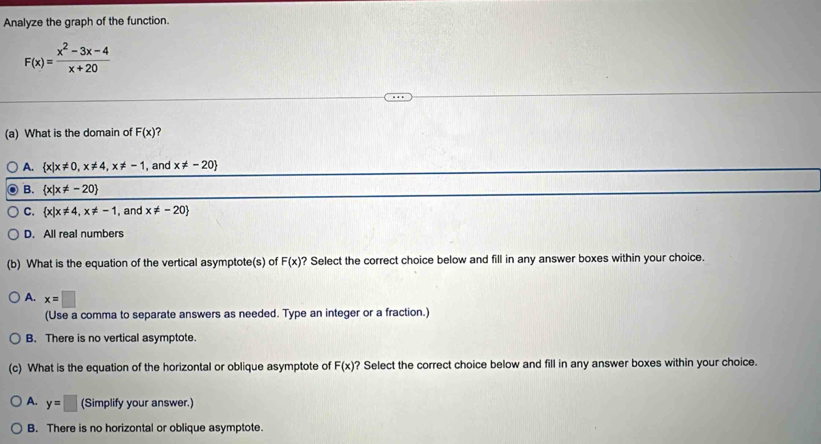 Analyze the graph of the function.
F(x)= (x^2-3x-4)/x+20 
(a) What is the domain of F(x) 7
A.  x|x!= 0,x!= 4, x!= -1 , and x!= -20
B.  x|x!= -20
C.  x|x!= 4,x!= -1 , and x!= -20
D. All real numbers
(b) What is the equation of the vertical asymptote(s) of F(x) ? Select the correct choice below and fill in any answer boxes within your choice.
A. x=□
(Use a comma to separate answers as needed. Type an integer or a fraction.)
B. There is no vertical asymptote.
(c) What is the equation of the horizontal or oblique asymptote of F(x) ? Select the correct choice below and fill in any answer boxes within your choice.
A. y=□ (Simplify your answer.)
B. There is no horizontal or oblique asymptote.