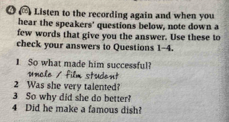 4 ∞) Listen to the recording again and when you 
hear the speakers’ questions below, note down a 
few words that give you the answer. Use these to 
check your answers to Questions 1-4. 
1 So what made him successful? 
2 Was she very talented? 
3 So why did she do better? 
4 Did he make a famous dish?