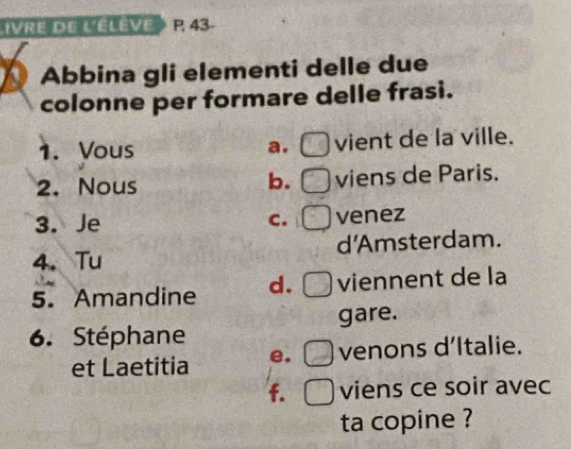 IVRE DE LELEVE P. 43
Abbina gli elementi delle due
colonne per formare delle frasi.
1. Vous a. vient de la ville.
2. Nous viens de Paris.
b.
3. Je C. venez
4、 Tu d'Amsterdam.
5. Amandine d. viennent de la
gare.
6. Stéphane
et Laetitia e. venons d’Italie.
f. viens ce soir avec
ta copine ?