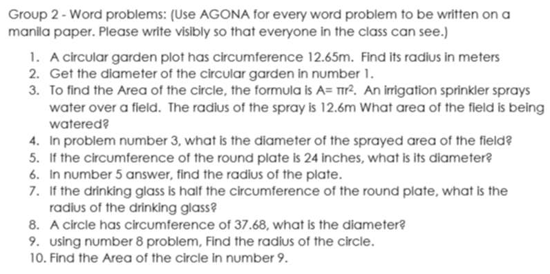 Group 2 - Word problems: (Use AGONA for every word problem to be written on a 
manila paper. Please write visibly so that everyone in the class can see.) 
1. A circular garden plot has circumference 12.65m. Find its radius in meters
2. Get the diameter of the circular garden in number 1. 
3. To find the Area of the circle, the formula is A=π r^2. An irrigation sprinkler sprays 
water over a field. The radius of the spray is 12.6m What area of the field is being 
watered? 
4. In problem number 3, what is the diameter of the sprayed area of the field? 
5. If the circumference of the round plate is 24 inches, what is its diameter? 
6. In number 5 answer, find the radius of the plate. 
7. If the drinking glass is half the circumference of the round plate, what is the 
radius of the drinking glass? 
8. A circle has circumference of 37.68, what is the diameter? 
9. using number 8 problem, Find the radius of the circle. 
10. Find the Area of the circle in number 9.