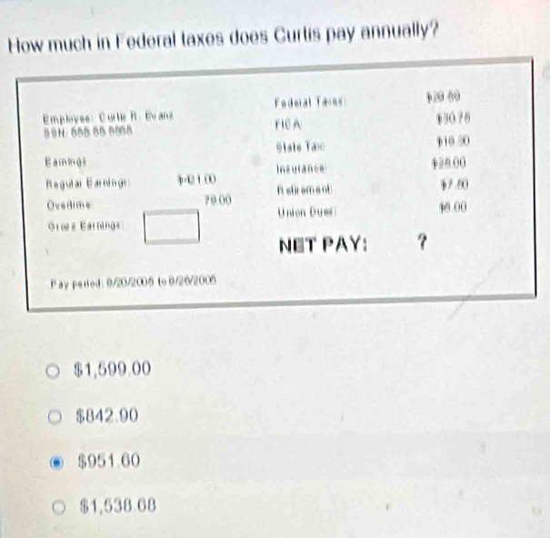 How much in Federal taxes does Curtis pay annually?
Employee: Curtis R. Evans Federal Tales 1 2 00
8N: 655 66 5958 FICA §30.76
Vtale Tas 910 50
Eamings ((
Regulal Earning p-12 1.00 Insurance
Astirement §7.60
Ovedime 70 00 Unien Duer 4 00
Gros Earnings
NET PAY: ?
Pay perled: 9/20/2005 to 9/26/2005
$1,599.00
$842.90
$951.60
$1,538 68