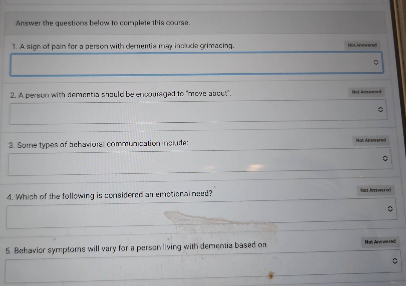 Answer the questions below to complete this course. 
1. A sign of pain for a person with dementia may include grimacing. Not Answered 
2. A person with dementia should be encouraged to "move about". Not Answered 
3. Some types of behavioral communication include: Not Answered 
4. Which of the following is considered an emotional need? Not Answered 
5. Behavior symptoms will vary for a person living with dementia based on Not Answered