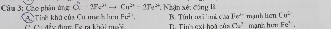 Cho phản ứng: Cu^+2Fe^(3+)to Cu^(2+)+2Fe^(2+). Nhận xét đúng là
(A.)Tính khử của Cu mạnh hơn Fe^(2+). B. Tính oxi hoá cuaFe^(2+) mạnh hơn Cu^(2+).
C. Cu đầy được Fe ra khỏi muối D. Tính oxi hoá của 1 Cu^(2+) manh hơn Fe^(3+).