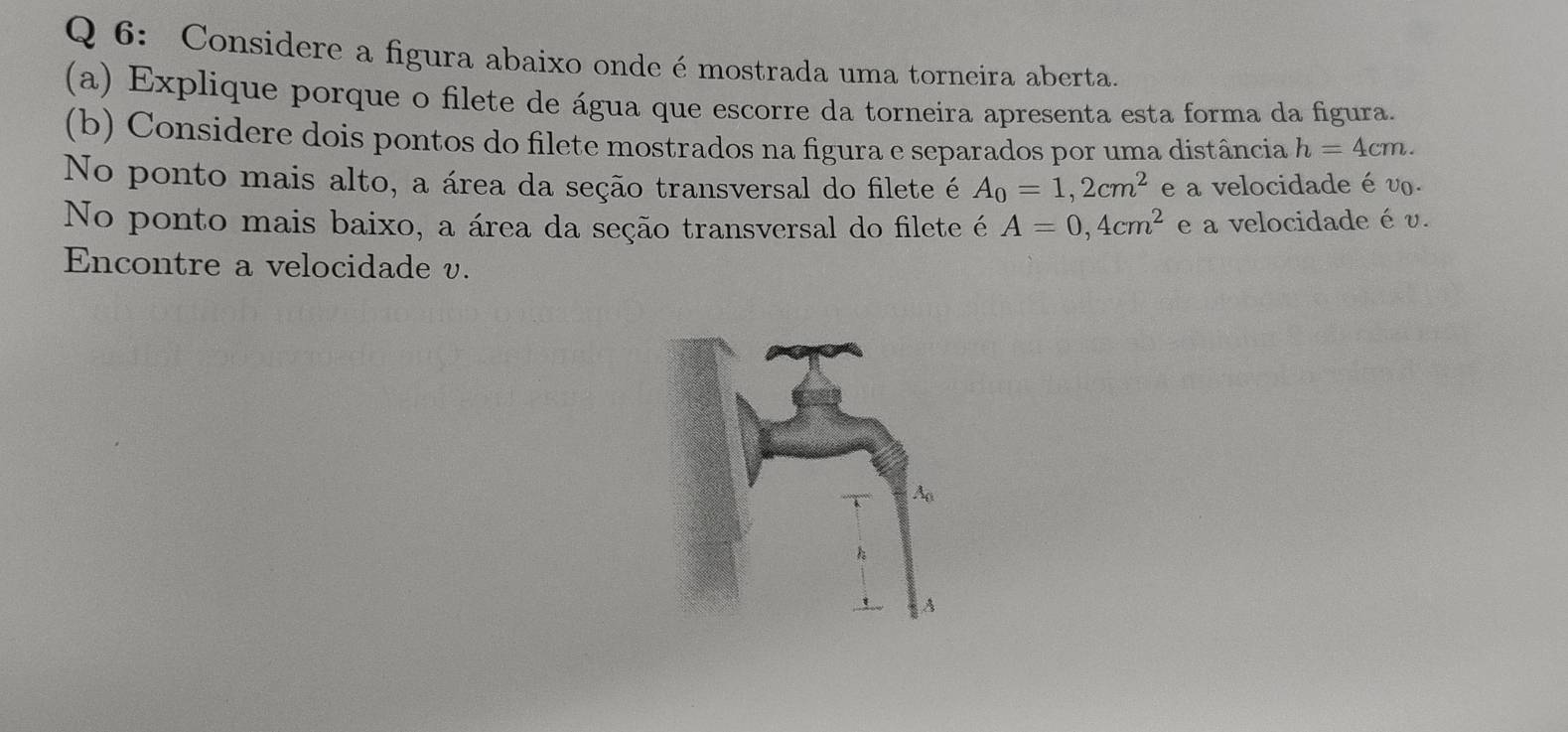 Considere a figura abaixo onde é mostrada uma torneira aberta. 
(a) Explique porque o filete de água que escorre da torneira apresenta esta forma da figura. 
(b) Considere dois pontos do filete mostrados na figura e separados por uma distância h=4cm. 
No ponto mais alto, a área da seção transversal do filete é A_0=1,2cm^2 e a velocidade é v. 
No ponto mais baixo, a área da seção transversal do filete é A=0,4cm^2 e a velocidade é v. 
Encontre a velocidade v.