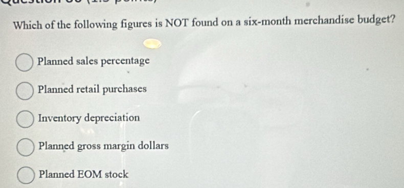 Which of the following figures is NOT found on a six-month merchandise budget?
Planned sales percentage
Planned retail purchases
Inventory depreciation
Planned gross margin dollars
Planned EOM stock