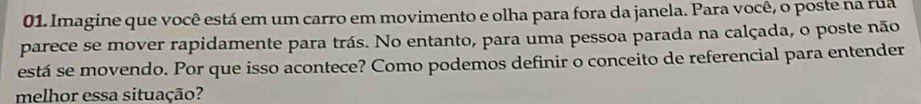 Imagine que você está em um carro em movimento e olha para fora da janela. Para você, o poste na rua 
parece se mover rapidamente para trás. No entanto, para uma pessoa parada na calçada, o poste não 
está se movendo. Por que isso acontece? Como podemos definir o conceito de referencial para entender 
melhor essa situação?