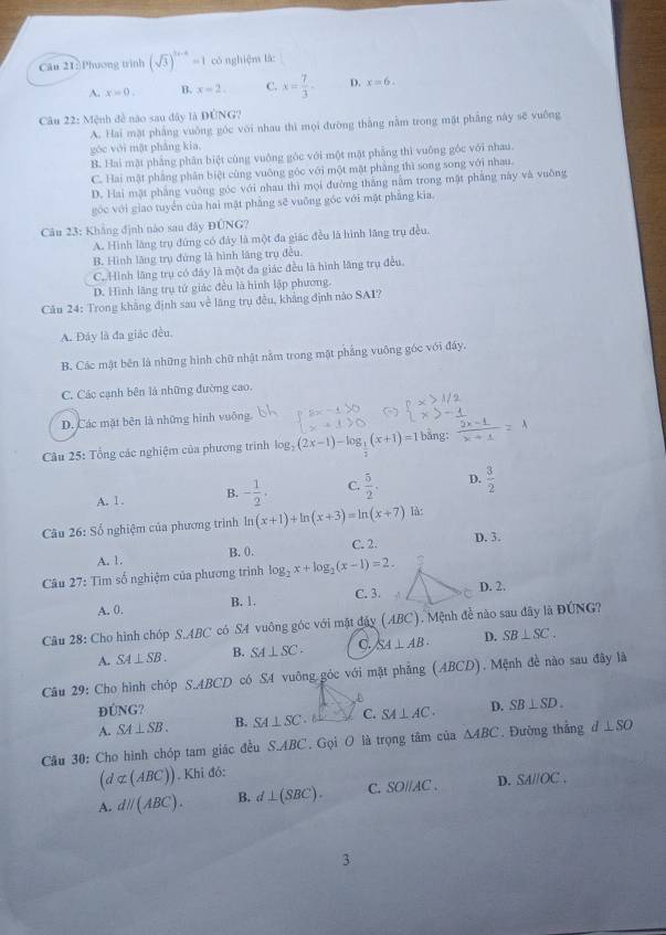 )Phương trình (sqrt(3))^2x-4=1 có nghiệm là:
A. x=0. B. x=2. C. x= 7/3 - D. x=6.
Câu 22: Mệnh đề nào sau đây là DUNG?
A. Hai mặt phẳng vuông góc với nhau thì mọi đường thắng nằm trong mặt phẳng này sẽ vuống
góc với mật pháng kia.
B. Hai mặt phẳng phân biệt cùng vuông góc với một mặt phẳng thì vuông góc với nhau.
C. Hai mật phẳng phân biệt cùng vuông góc với một mặt phẳng thì song song với nhau.
D. Hai mặt phẳng vuông góc với nhau thì mọi đường thắng nằm trong mật pháng này và vuống
góc với giao tuyển của hai mặt phẳng sẽ vuống góc với mặt phẳng kia.
Câu 23: Khẳng định nào sau đây ĐÚNG?
A. Hình lăng trụ đứng có đây là một đa giác đều là hình lãng trụ đều.
B. Hình lăng trụ đứng là hình lăng trụ đều
C. Hình lăng trụ có đây là một đa giác đều là hình lăng trụ đều.
D. Hình lãng trụ tử giác đều là hình lập phương.
Câu 24: Trong khẳng định sau về lãng trụ đều, khảng định nào SAI?
A. Đảy là đa giác đều.
B. Các mật bên là những hình chữ nhật nằm trong mật phẳng vuông góc với đây.
C. Các cạnh bên là những đường cao.
D. Các mặt bên là những hình vuông
Câu 25: Tổng các nghiệm của phương trình log _2(2x-1)-log __ 1(x+1)=1 bằng:
A. 1 . B. - 1/2 , C.  5/2 . D.  3/2 
Câu 26:So * nghiệm của phương trình ln (x+1)+ln (x+3)=ln (x+7) là:
A. 1. B. 0. C. 2. D. 3.
Câu 27: Tìm số nghiệm của phương trình log _2x+log _2(x-1)=2.
A. 0. B. 1. C. 3.  .
D. 2.
Câu 28: Cho hình chóp S.ABC có S4 vuông góc với mặt đây (ABC), Mệnh đề nào sau đây là ĐÚNG?
A. SA⊥ SB. B. SA⊥ SC. C. SA⊥ AB. D. SB⊥ SC.
Câu 29: Cho hình chóp S.ABCD có S4 vuông góc với mặt phẳng (ABCD), Mệnh đề nào sau đây lã
B
ĐÚNG?
A. SA⊥ SB. B. SA⊥ SC é C. SA⊥ AC. D. SB⊥ SD.
Câu 30: Cho hình chóp tam giác đều S.ABC. Gọi O là trọng tâm của △ ABC. Đường thắng d ⊥ SO
(dalpha (ABC)). Khi đó:
A. dparallel (ABC). B. d⊥ (SBC). C. SOparallel AC. D. SAparallel OC.
3