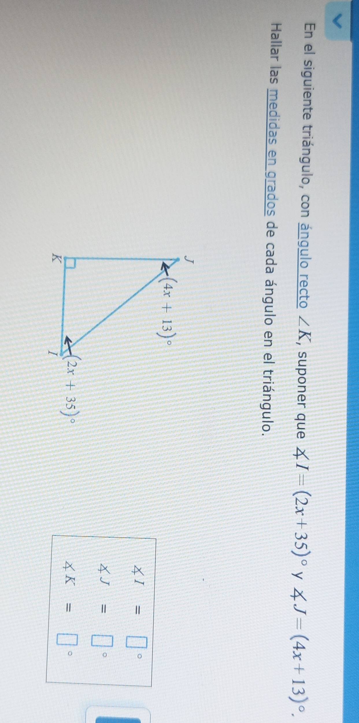 En el siguiente triángulo, con ángulo recto ∠ K , suponer que ∠ I=(2x+35)^circ  y ∠ J=(4x+13)^circ .
Hallar las medidas en grados de cada ángulo en el triángulo.
∠ I=□°
∠ J=□°
∠ K=□°