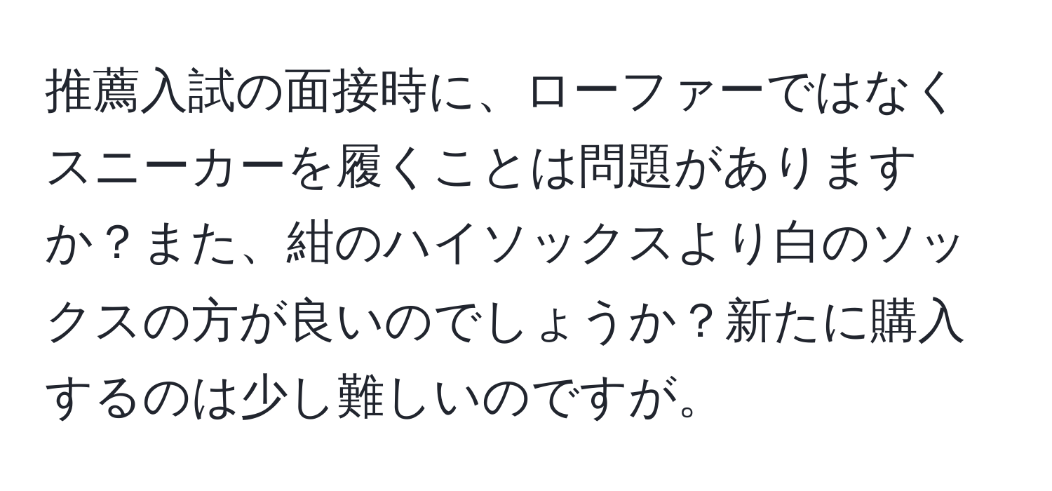 推薦入試の面接時に、ローファーではなくスニーカーを履くことは問題がありますか？また、紺のハイソックスより白のソックスの方が良いのでしょうか？新たに購入するのは少し難しいのですが。