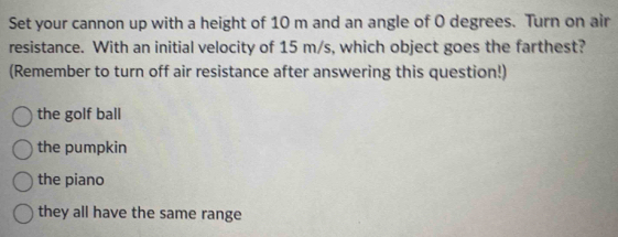 Set your cannon up with a height of 10 m and an angle of O degrees. Turn on air
resistance. With an initial velocity of 15 m/s, which object goes the farthest?
(Remember to turn off air resistance after answering this question!)
the golf ball
the pumpkin
the piano
they all have the same range