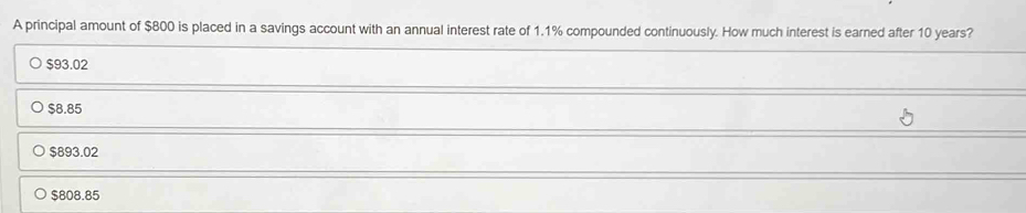 A principal amount of $800 is placed in a savings account with an annual interest rate of 1.1% compounded continuously. How much interest is earned after 10 years?
$93.02
$8.85
$893.02
$808.85