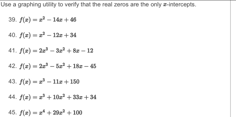 Use a graphing utility to verify that the real zeros are the only x-intercepts. 
39. f(x)=x^2-14x+46
40. f(x)=x^2-12x+34
41. f(x)=2x^3-3x^2+8x-12
42. f(x)=2x^3-5x^2+18x-45
43. f(x)=x^3-11x+150
44. f(x)=x^3+10x^2+33x+34
45. f(x)=x^4+29x^2+100