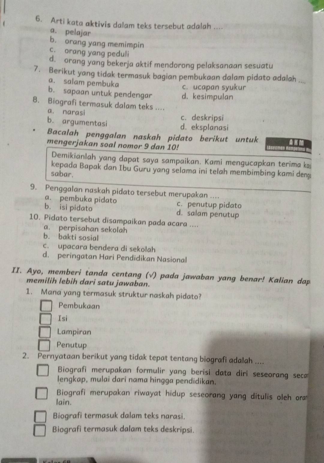 Arti kata aktivis dalam teks tersebut adalah ....
a. pelajar
b. orang yang memimpin
c. orang yang peduli
d. orang yang bekerja aktif mendorong pelaksanaan sesuatu
7. Berikut yang tidak termasuk bagian pembukaan dalam pidato adalah ....
a. salam pembuka
c. ucapan syukur
b. sapaan untuk pendengar d. kesimpulan
8. Biografi termasuk dalam teks ....
a. narasi
c. deskripsi
b. argumentasi d. eksplanasi
Bacalah penggalan naskah pidato berikut untuk AKM
mengerjakan soal nomor 9 dan 10!
Demikianlah yang dapat saya sampaikan. Kami mengucapkan terima k
kepada Bapak dan Ibu Guru yang selama ini telah membimbing kami deng
sabar.
9. Penggalan naskah pidato tersebut merupakan ....
a. pembuka pidato c. penutup pidato
b. isi pidato d. salam penutup
10. Pidato tersebut disampaikan pada acara ....
a. perpisahan sekolah
b. bakti sosial
c. upacara bendera di sekolah
d. peringatan Hari Pendidikan Nasional
II. Ayo, memberi tanda centang (√) pada jawaban yang benar! Kalian dap
memilih lebih dari satu jawaban.
1. Mana yang termasuk struktur naskah pidato?
Pembukaan
Isi
Lampiran
Penutup
2. Pernyataan berikut yang tidak tepat tentang biografi adalah ....
Biografi merupakan formulir yang berisi data diri seseorang seca
lengkap, mulai dari nama hingga pendidikan.
Biografi merupakan riwayat hidup seseorang yang ditulis oleh ora
lain.
Biografi termasuk dalam teks narasi.
Biografi termasuk dalam teks deskripsi.