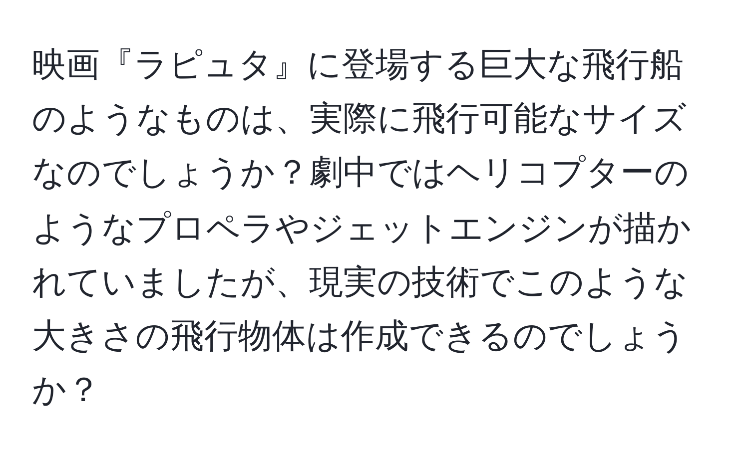 映画『ラピュタ』に登場する巨大な飛行船のようなものは、実際に飛行可能なサイズなのでしょうか？劇中ではヘリコプターのようなプロペラやジェットエンジンが描かれていましたが、現実の技術でこのような大きさの飛行物体は作成できるのでしょうか？