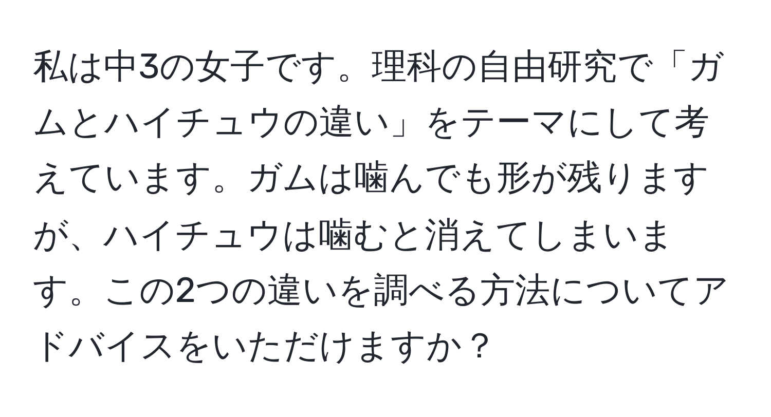 私は中3の女子です。理科の自由研究で「ガムとハイチュウの違い」をテーマにして考えています。ガムは噛んでも形が残りますが、ハイチュウは噛むと消えてしまいます。この2つの違いを調べる方法についてアドバイスをいただけますか？