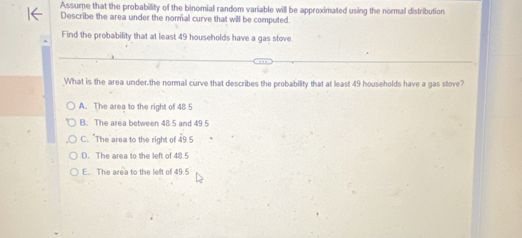 Assume that the probability of the binomial random variable will be approximated using the normal distribution
Describe the area under the normal curve that will be computed.
Find the probability that at least 49 households have a gas stove.
What is the area under.the normal curve that describes the probability that at least 49 households have a gas stove?
A. The area to the right of 48.5
B. The area between 48.5 and 49.5
C. "The area to the right of 49.5
D. The area to the left of 48.5
E. The area to the left of 49.5