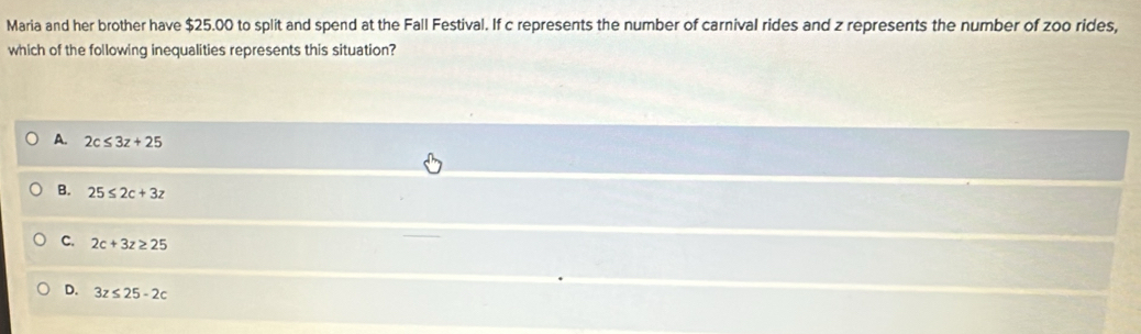 Maria and her brother have $25.00 to split and spend at the Fall Festival. If c represents the number of carnival rides and z represents the number of zoo rides,
which of the following inequalities represents this situation?
A. 2c≤ 3z+25
B. 25≤ 2c+3z
C. 2c+3z≥ 25
D. 3z≤ 25-2c