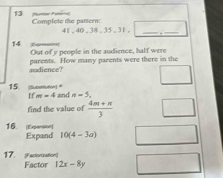 [Number Patterns] 
Complete the pattern:
41, 40, 38, 35, 31, _,_ 
14. [Expressions] 
Out of y people in the audience, half were 
parents. How many parents were there in the 
audience? 
15. [Substitution] * 
If m=4 and n=5, 
find the value of  (4m+n)/3 
16. [Expansion] 
Expand 10(4-3a)
17. [Factorization] 
Factor 12x-8y