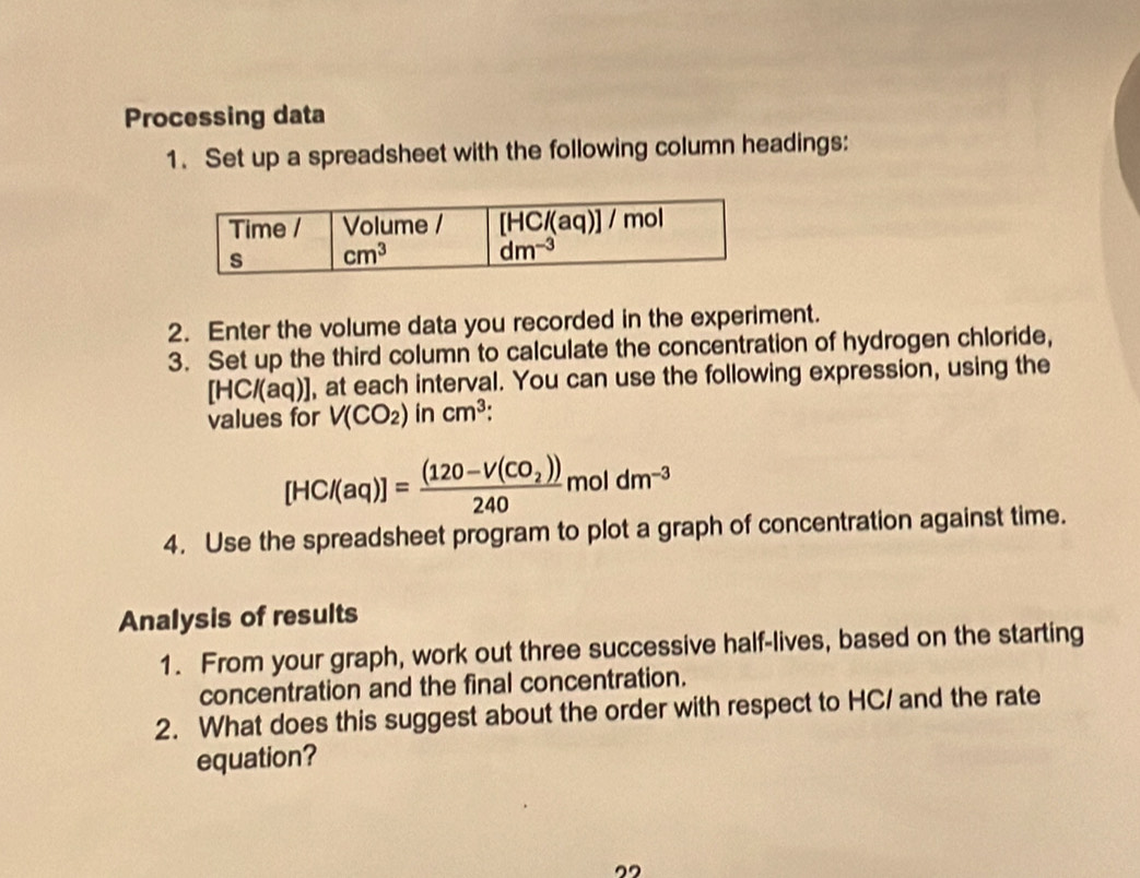 Processing data
1. Set up a spreadsheet with the following column headings:
2. Enter the volume data you recorded in the experiment.
3. Set up the third column to calculate the concentration of hydrogen chloride,
[HC/(aq)] , at each interval. You can use the following expression, using the
values for V(CO_2) in cm^3 :
[HCl(aq)]=frac (120-V(CO_2))240moldm^(-3)
4. Use the spreadsheet program to plot a graph of concentration against time.
Analysis of results
1. From your graph, work out three successive half-lives, based on the starting
concentration and the final concentration.
2. What does this suggest about the order with respect to HC/ and the rate
equation?
”