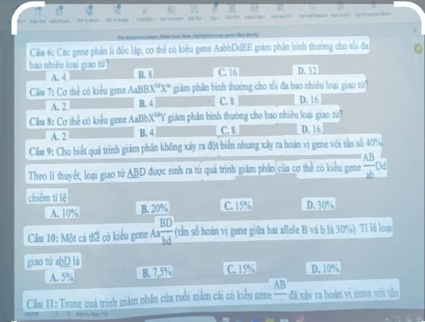 ot ' t 
te Mate hom tach rigrgied anwa to tat to h 
Câu 6: Các gene phần li độc lập, cơ thể có kiêu gene AabbDdEE giám phần bình thường cho tổi đa
bao nhiêu loại giao tử D. 32
A. 4 B. 8 C. 16
Câu 7: Cơ thể có kiểu gene AaBBX^MX^m giám phân binh thường cho tối đa bao nhiều loại giao từ?
A. 2 B. 4 C. 8 D. 16
Câu 8: Cơ thể có kiểu gene A aBb X^MY giảm phần bình thường cho bao nhiêu loại giao từ?
A. 2 B. 4 C. 8 D. 16
Câu 9: Cho biết quá trình giảm phần không xảy ra đột biển nhưng xây ra hoán vì gene với tân số 40%
Theo lí thuyết, loại giao tử ABD được sinh ra từ quá trình giám phân của cơ thể có kiểu gene  AB/ab  Dd
chiếm ti lệ
A. 10% B. 20% C. 15% D. 30%
Cầu 10: Một cá thể có kiểu gene Aa BD/bd  (tn số hoán vị gene giữa hai allele B và b là 30%) Tỉ lệ loại
giao tử abD là
A. 5% B. 7,5% C. 15% D. 10%
AB
Câu 11: Trong quá trình giảm phân của ruồi giâm cái có kiều gene đã xây ra hoán vì gene với tân