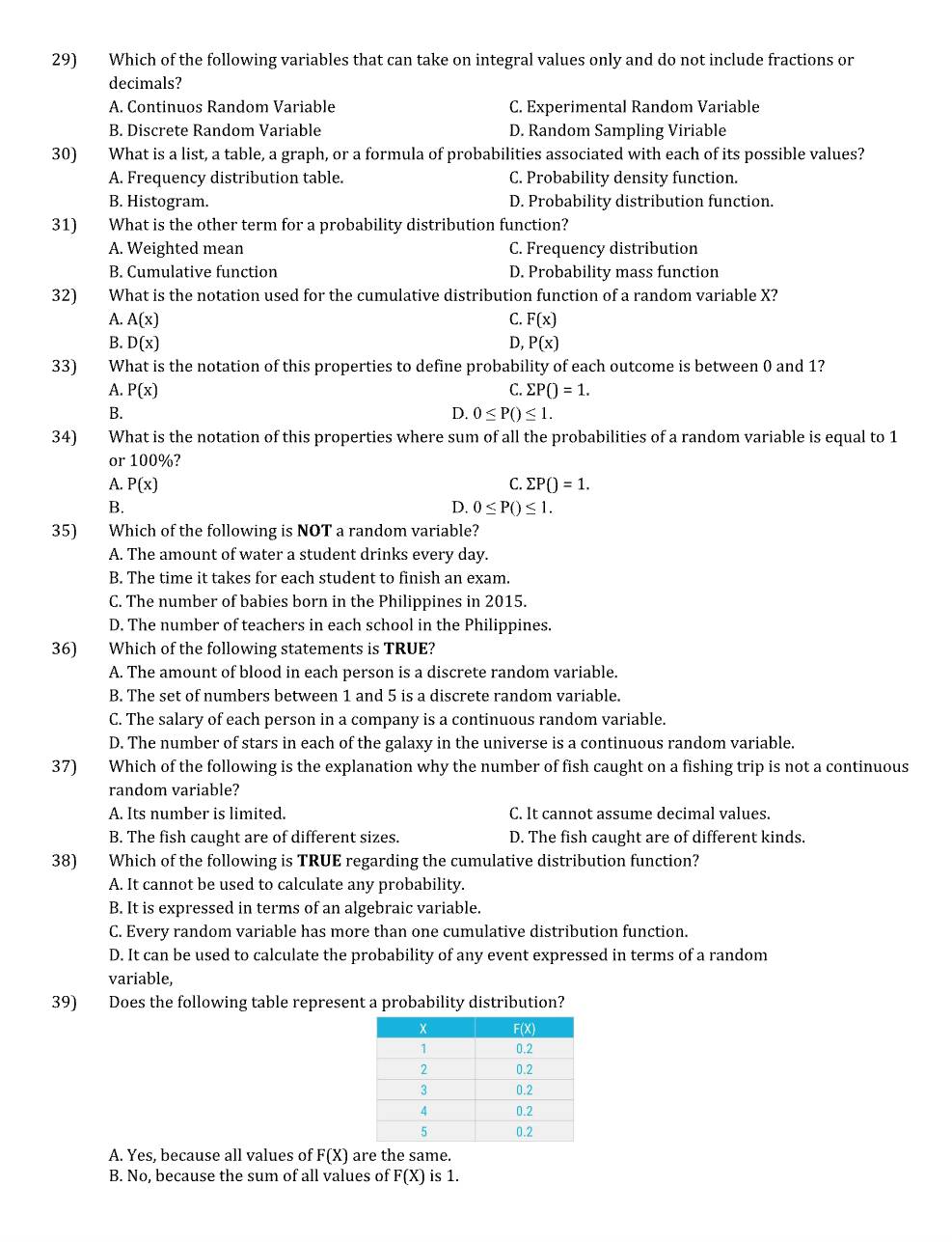 Which of the following variables that can take on integral values only and do not include fractions or
decimals?
A. Continuos Random Variable C. Experimental Random Variable
B. Discrete Random Variable D. Random Sampling Viriable
30) What is a list, a table, a graph, or a formula of probabilities associated with each of its possible values?
A. Frequency distribution table. C. Probability density function.
B. Histogram. D. Probability distribution function.
31) What is the other term for a probability distribution function?
A. Weighted mean C. Frequency distribution
B. Cumulative function D. Probability mass function
32) What is the notation used for the cumulative distribution function of a random variable X?
A. A(x) C. F(x)
B. D(x) D, P(x)
33) What is the notation of this properties to define probability of each outcome is between 0 and 1?
C. sumlimits PO=1.
A. P(x) D. 0≤ P()≤ 1.
B.
34) What is the notation of this properties where sum of all the probabilities of a random variable is equal to 1
or 100%?
A. P(x) C. sumlimits PO=1.
B.
D. 0≤ P()≤ 1.
35) Which of the following is NOT a random variable?
A. The amount of water a student drinks every day.
B. The time it takes for each student to finish an exam.
C. The number of babies born in the Philippines in 2015.
D. The number of teachers in each school in the Philippines.
36) Which of the following statements is TRUE?
A. The amount of blood in each person is a discrete random variable.
B. The set of numbers between 1 and 5 is a discrete random variable.
C. The salary of each person in a company is a continuous random variable.
D. The number of stars in each of the galaxy in the universe is a continuous random variable.
37) Which of the following is the explanation why the number of fish caught on a fishing trip is not a continuous
random variable?
A. Its number is limited. C. It cannot assume decimal values.
B. The fish caught are of different sizes. D. The fish caught are of different kinds.
38) Which of the following is TRUE regarding the cumulative distribution function?
A. It cannot be used to calculate any probability.
B. It is expressed in terms of an algebraic variable.
C. Every random variable has more than one cumulative distribution function.
D. It can be used to calculate the probability of any event expressed in terms of a random
variable,
39) Does the following table represent a probability distribution?
A. Yes, because all values of F(X) are the same.
B. No, because the sum of all values of F(X) is 1.