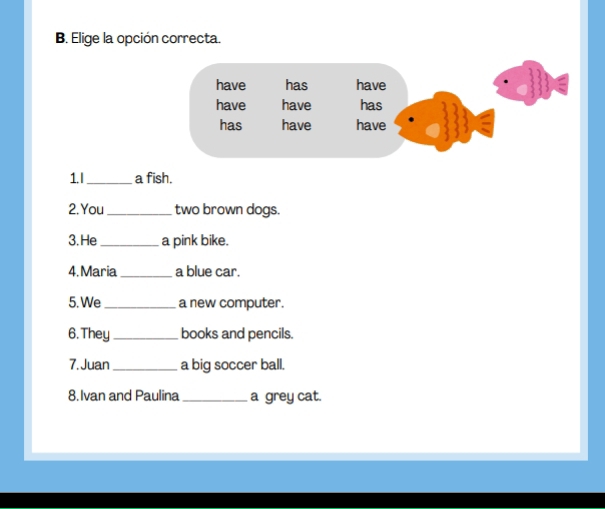 Elige la opción correcta. 
1. I _a fish. 
2. You _two brown dogs. 
3.He _a pink bike. 
4. Maria _a blue car. 
5. We _a new computer. 
6. They _books and pencils. 
7. Juan_ a big soccer ball. 
8. Ivan and Paulina _a grey cat.