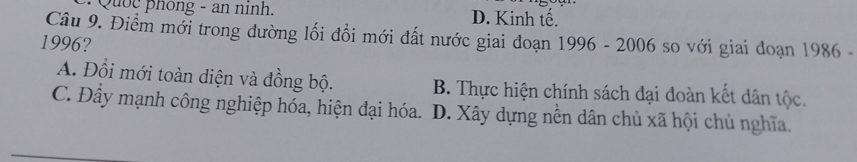 Quốç phong - an ninh.
D. Kinh tế.
Câu 9. Điểm mới trong đường lối đổi mới đất nước giai đoạn 1996 - 2006 so với giai doạn 1986 -
1996?
A. Đổi mới toàn diện và đồng bộ.
B. Thực hiện chính sách đại đoàn kết dân tộc.
C. Đầy mạnh công nghiệp hóa, hiện đại hóa. D. Xây dựng nền dân chủ xã hội chủ nghĩa.