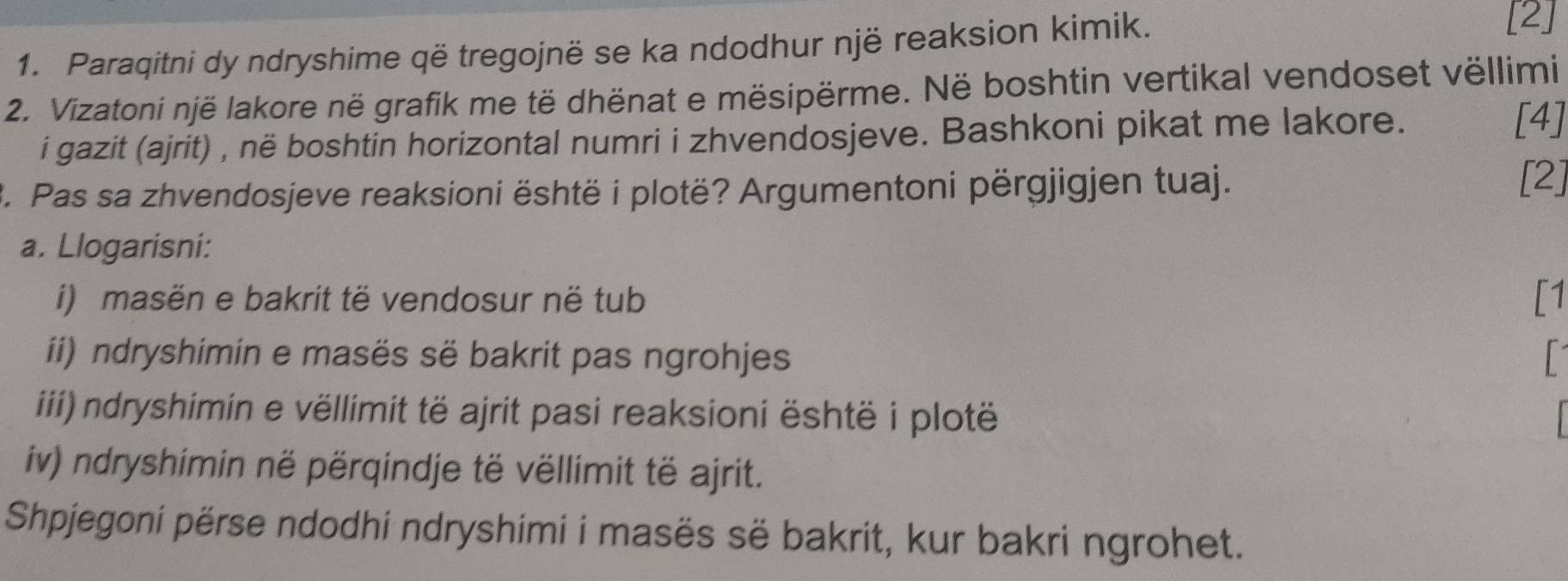 Paraqitni dy ndryshime që tregojnë se ka ndodhur një reaksion kimik. 
[2] 
2. Vizatoni një lakore në grafik me të dhënat e mësipërme. Në boshtin vertikal vendoset vëllimi 
i gazit (ajrit) , në boshtin horizontal numri i zhvendosjeve. Bashkoni pikat me lakore. [4] 
3. Pas sa zhvendosjeve reaksioni është i plotë? Argumentoni përgjigjen tuaj. 
[2] 
a. Llogarisni: 
i) masën e bakrit të vendosur në tub [1 
i) ndryshimin e masës së bakrit pas ngrohjes 
ii) ndryshimin e vëllimit të ajrit pasi reaksioni është i plotë 
iv) ndryshimin në përqindje të vëllimit të ajrit. 
Shpjegoni përse ndodhi ndryshimi i masës së bakrit, kur bakri ngrohet.