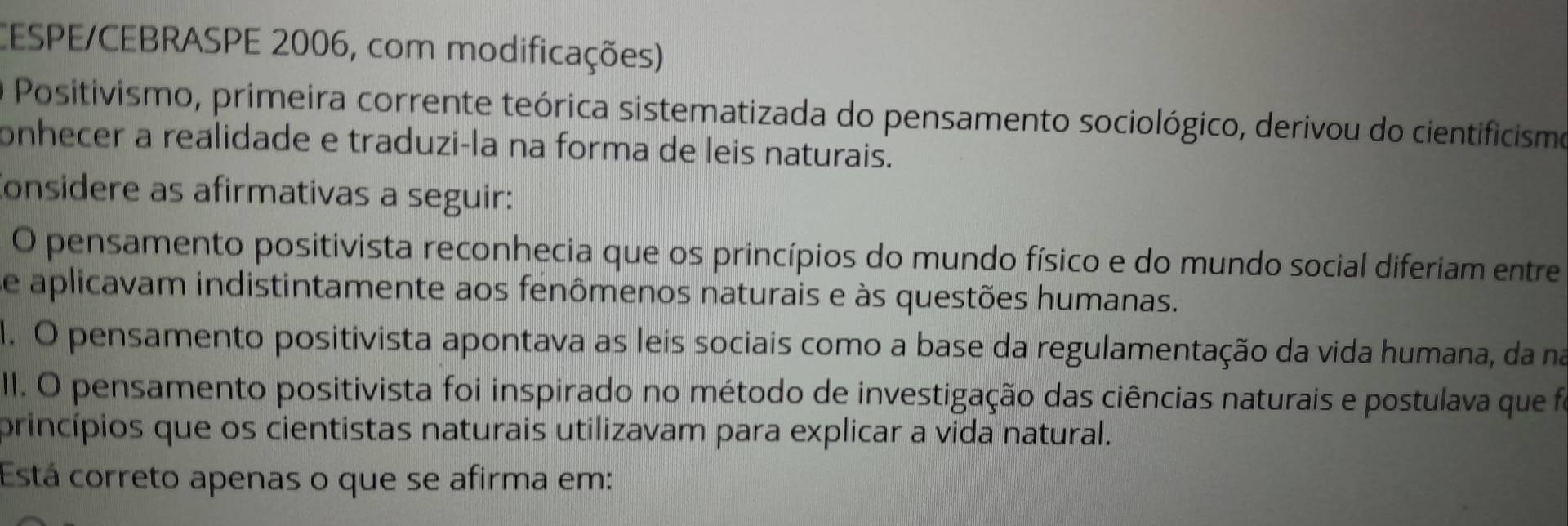 CESPE/CEBRASPE 2006, com modificações) 
Positivismo, primeira corrente teórica sistematizada do pensamento sociológico, derivou do cientificismo 
onhecer a realidade e traduzi-la na forma de leis naturais. 
Considere as afirmativas a seguir: 
O pensamento positivista reconhecia que os princípios do mundo físico e do mundo social diferiam entre 
se aplicavam indistintamente aos fenômenos naturais e às questões humanas. 
1. O pensamento positivista apontava as leis sociais como a base da regulamentação da vida humana, da na 
III. O pensamento positivista foi inspirado no método de investigação das ciências naturais e postulava que foi 
princípios que os cientistas naturais utilizavam para explicar a vida natural. 
Está correto apenas o que se afirma em: