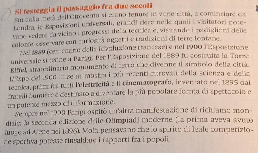 Si festeggia il passaggio fra due secoli 
Fin dalla metà dell'Ottocento si erano tenute in varie città, a cominciare da 
Londra, le Esposizioni universali, grandi fiere nelle quali i visitatori pote- 
vano vedere da vicino i progressi della tecnica e, visitando i padiglioni delle 
colonie, osservare con curiosità oggetti e tradizioni di terre lontane. 
Nel 1889 (centenario della Rivoluzione francese) e nel 1900 l’Esposizione 
universale si tenne a Parigi. Per l’Esposizione del 1889 fu costruita la Torre 
Eiffel, straordinario monumento di ferro che divenne il simbolo della città. 
L'Expo del 1900 mise in mostra i più recenti ritrovati della scienza e della 
tecnica, primi fra tutti l’elettricità e il cinematografo, inventato nel 1895 dai 
fratelli Lumière e destinato a diventare la più popolare forma di spettacolo e 
un potente mezzo di informazione. 
Sempre nel 1900 Parigi ospitò un’altra manifestazione di richiamo mon- 
diale: la seconda edizione delle Olimpiadi moderne (la prima aveva avuto 
luogo ad Atene nel 1896). Molti pensavano che lo spirito di leale competizio- 
ne sportiva potesse rinsaldare i rapporti fra i popoli.