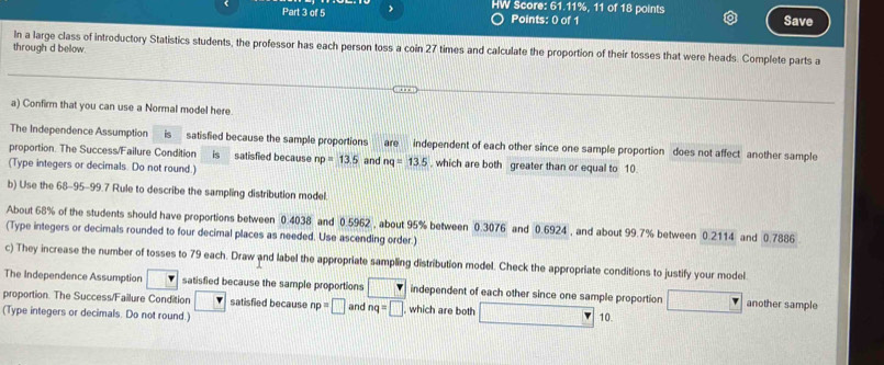 > HW Score: 61.11%, 11 of 18 points Save 
Points: 0 of 1 
In a large class of introductory Statistics students, the professor has each person toss a coin 27 times and calculate the proportion of their tosses that were heads. Complete parts a 
through d below. 
a) Confirm that you can use a Normal model here 
The Independence Assumption is satisfied because the sample proportions are independent of each other since one sample proportion does not affect another sample 
proportion. The Success/Failure Condition is satisfied because np=13.5 and nq=13.5 , which are both greater than or equal to 10. 
(Type integers or decimals. Do not round.) 
b) Use the 68-95-99.7 Rule to describe the sampling distribution model. 
About 68% of the students should have proportions between 0.4038 and 0.5962 , about 95% between 0.3076 and 0.6924 , and about 99.7% between 0.2114 and 0.7886
(Type integers or decimals rounded to four decimal places as needed. Use ascending order.) 
c) They increase the number of tosses to 79 each. Draw and label the appropriate sampling distribution model. Check the appropriate conditions to justify your model. 
The Independence Assumption □ satisfied because the sample proportions □ independent of each other since one sample proportion another sample 
proportion. The Success/Failure Condition □ satisfied because np=□ and nq=□ which are both □° 10. 
(Type integers or decimals. Do not round.)