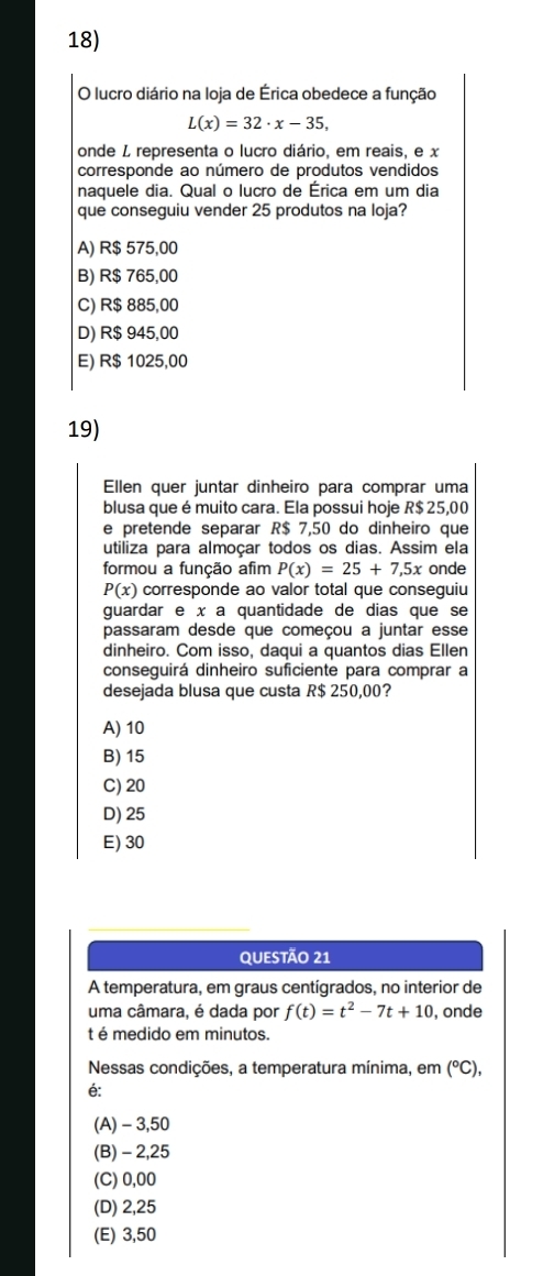 lucro diário na loja de Érica obedece a função
L(x)=32· x-35, 
onde L representa o lucro diário, em reais, e x
corresponde ao número de produtos vendidos
naquele dia. Qual o lucro de Érica em um dia
que conseguiu vender 25 produtos na loja?
A) R$ 575,00
B) R$ 765,00
C) R$ 885,00
D) R$ 945,00
E) R$ 1025,00
19)
Ellen quer juntar dinheiro para comprar uma
blusa que é muito cara. Ela possui hoje R$ 25,00
e pretende separar R$ 7,50 do dinheiro que
utiliza para almoçar todos os dias. Assim ela
formou a função afim P(x)=25+7,5x onde
P(x) corresponde ao valor total que conseguiu
guardar e x a quantidade de dias que se
passaram desde que começou a juntar esse
dinheiro. Com isso, daqui a quantos dias Ellen
conseguirá dinheiro suficiente para comprar a
desejada blusa que custa R$ 250,00?
A) 10
B) 15
C) 20
D) 25
E) 30
QUESTÃo 21
A temperatura, em graus centígrados, no interior de
uma câmara, é dada por f(t)=t^2-7t+10 , onde
t é medido em minutos.
Nessas condições, a temperatura mínima, em (^circ C), 
é:
(A) -3,50
(B) - 2,25
(C) 0,00
(D) 2,25
(E) 3,50