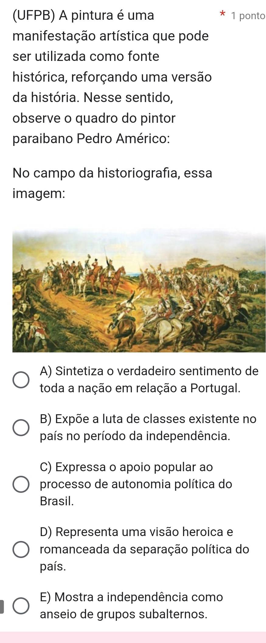 (UFPB) A pintura é uma 1 ponto
manifestação artística que pode
ser utilizada como fonte
histórica, reforçando uma versão
da história. Nesse sentido,
observe o quadro do pintor
paraibano Pedro Américo:
No campo da historiografia, essa
imagem:
A) Sintetiza o verdadeiro sentimento de
toda a nação em relação a Portugal.
B) Expõe a luta de classes existente no
país no período da independência.
C) Expressa o apoio popular ao
processo de autonomia política do
Brasil.
D) Representa uma visão heroica e
romanceada da separação política do
país.
E) Mostra a independência como
anseio de grupos subalternos.