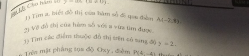 Bi 13: Cho hám so y-ax(a!= 0). 
fr 
1) Tim a, biết đồ thị của hàm số đi qua điểm A(-2;8). 
2) Vẽ đồ thị của hàm số với a vừa tìm được. 
3) Tim các điểm thuộc đồ thị trên có tung độ y=2. 
Trên mặt pháng tọa độ Oxy, điểm P(4:-4) h