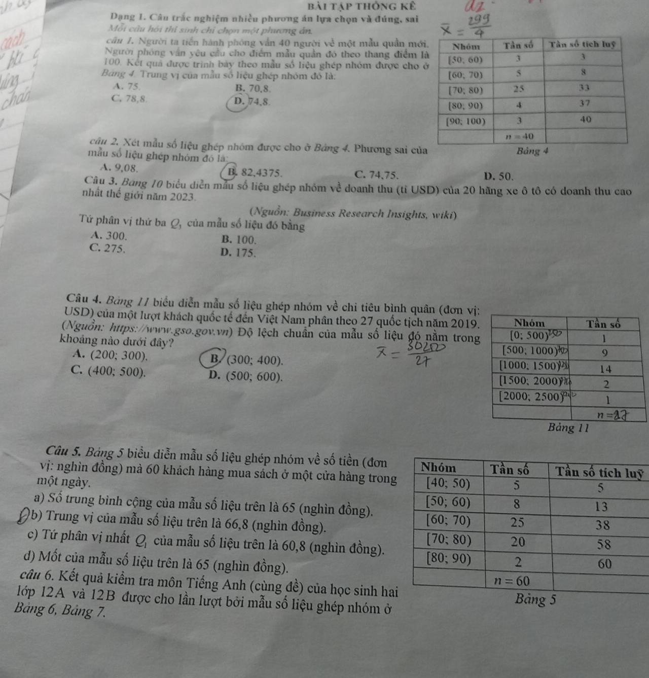 bài tập thông kể
Dạng 1. Câu trắc nghiệm nhiều phương án lựa chọn và đúng, sai
Mỗi câu hỏi thỉ sinh chỉ chợn một phương án
cầu 1. Người ta tiền hành phóng vẫn 40 người về một mẫu quần mớ
Người phóng vấn yêu cầu cho điểm mẫu quản đó theo thang điểm 
100. Kết quả được trình bày theo mẫu số liệu ghép nhóm được cho 
Bảng 4. Trung vị của mẫu số liệu ghép nhóm đó là:
A. 75. B. 70,8.
C. 78,8 D. 74,8
câu 2. Xét mẫu số liệu ghép nhóm được cho ở Bảng 4. Phương sai củ
mẫu số liệu ghép nhóm đó là
A. 9,08. B. 82,4375. C. 74,75. D. 50.
Cầu 3. Bang 10 biểu diễn mẫu số liệu ghép nhóm về doanh thu (tỉ USD) của 20 hãng xe ô tô có doanh thu cao
nhất thế giới năm 2023.
(Nguồn: Business Research Insights, wiki)
Tứ phân vị thứ ba Q, của mẫu số liệu đó bằng
A. 300. B. 100.
C. 275. D. 175.
Câu 4. Bảng 11 biểu diễn mẫu số liệu ghép nhóm về chi tiêu bình quân (đơn vị
USD) của một lượt khách quốc tế đến Việt Nam phân theo 27 quốc tịch năm 2019
(Nguồn: https://www.gso.gov.vn) Độ lệch chuẩn của mẫu số liệu đó nằm trong
khoảng nào dưới đây?
A. (200;300).
B. (300;400).
C. (400;500).
D. (500;600).
Câu 5. Bảng 5 biểu diễn mẫu số liệu ghép nhóm về số tiền (đơnỹ
vị: nghìn đồng) mà 60 khách hàng mua sách ở một cửa hàng trong
một ngày. 
a) Số trung bình cộng của mẫu số liệu trên là 65 (nghìn đồng).
0b) Trung vị của mẫu số liệu trên là 66,8 (nghìn đồng).
c) Tứ phân vị nhất J, 4 của mẫu số liệu trên là 60,8 (nghìn đồng).
d) Mốt của mẫu số liệu trên là 65 (nghìn đồng). 
câu 6. Kết quả kiểm tra môn Tiếng Anh (cùng đề) của học sinh ha
1ớp 12A và 12B được cho lần lượt bởi mẫu số liệu ghép nhóm ở 
Bảng 6, Bảng 7.