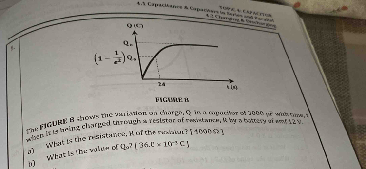 TOPIC 4: CAP ACITOR
4.1 Capacitance & Capacitors in Series and Paralle
4.2 Chargingscharging
5.
The FIGURE 8 shows the variation on charge, Q in a capacitor of 3000 μF with time, t
when it is being charged through a resistor of resistance, R by a battery of emf 12 V.
a) What is the resistance, R of the resistor? [ 4000 Ω ]
b) What is the value of Q。? [36.0* 10^(-3)C]