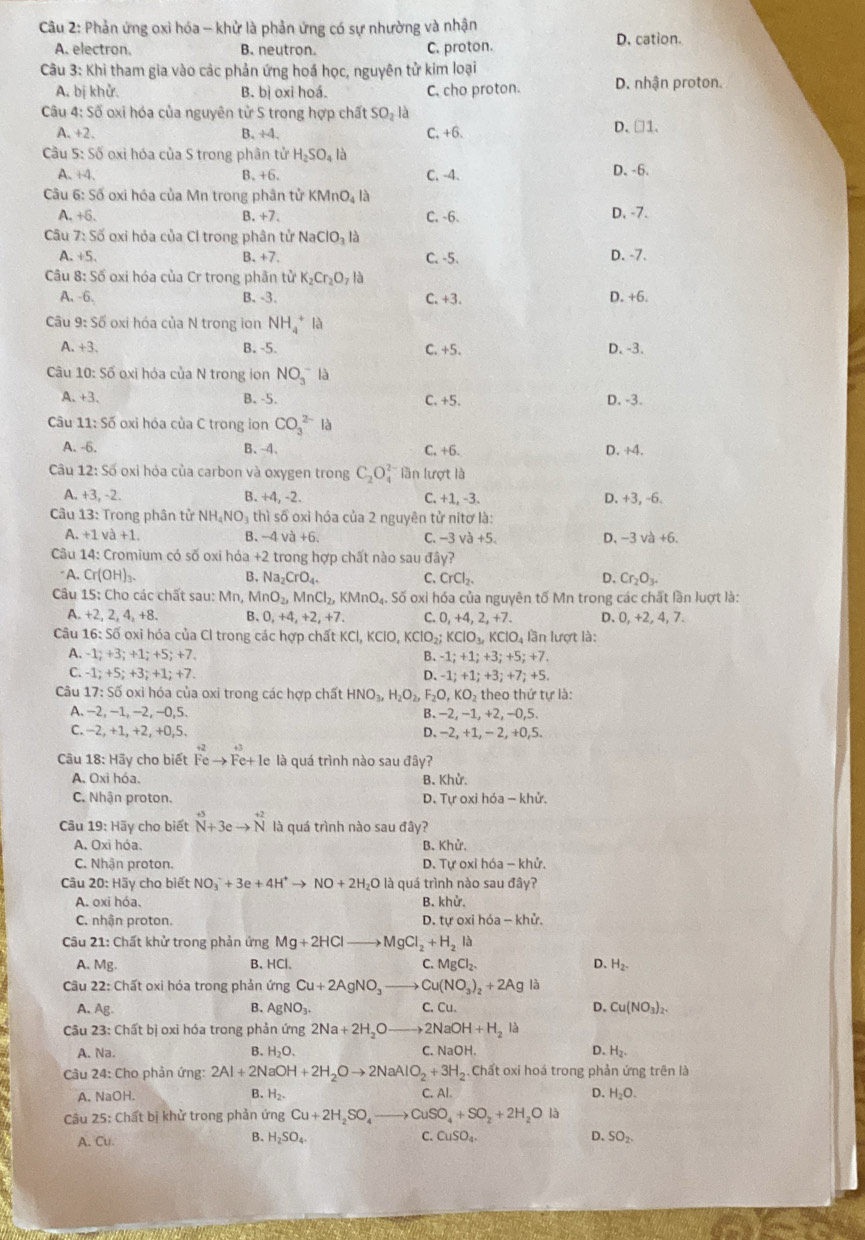 Phản ứng oxi hóa - khử là phản ứng có sự nhường và nhận D. cation.
A. electron. B. neutron. C. proton.
Câu 3: Khi tham gia vào các phản ứng hoá học, nguyên tử kim loại
A. bị khử. B. bị oxi hoá. C. cho proton. D. nhận proton.
Câu 4: Số oxi hóa của nguyên tử S trong hợp chất : SO_2la D. □1.
A. +2. B. +4, C, +6.
Cầu 5: Số oxi hóa của S trong phân tử H_2SO_4la
A. +4. B. +6. C. -4. D. -6.
Câu 6: Số oxi hóa của Mn trong phân tử KMnO_4la
A. +6. B. +7 C. -6. D, -7.
Câu 7:56 oxi hỏa của Cl trong phân tử I NaClO_3la
A. +5, B、+7. C. -5. D. -7.
Câu 8:56 oxi hóa của Cr trong phân tử K_2Cr_2O_7la
A. -6. B. -3. C.+3. D. +6.
Câu 9:S6 oxi hóa của N trong ion NH_4^(+la
A. +3. B. -5. C. +5. D. -3.
Câu 10:Soverline o) o xi hóa của N trong ion NO_3^(-la
A. +3. B、-5. C. +5. D. -3.
Câu 11:Soverline O) oxi hóa của C trong ion CO_3^((2-)Ia
A. -6. B、-4. C. +6 D. +4.
Câu 12:S6 oxi hóa của carbon và oxygen trong C_2)O_4^((2-) lần lượt là
A. +3,-2. B. +4,-2. C. +1,-3 D. +3, -6.
Câu 13:T rong phân tử NH_4)NO_3thl số oxì hóa của 2 nguyên tử nitơ là:
A. +1va+1. -4va+6. C. -3va+5. D、 -3va+6.
B.
Câu 14:Cr omium có số oxi hóa +2 trong hợp chất nào sau đây?
A. Cr(OH)_3. B. Na_2CrO_4. C. CrCl_2. D. Cr_2O_3.
Câu 15:Cho các chất sau: Mn, MnO_2,MnCl_2, KMnO_4.. Số oxi hóa của nguyên tố Mn trong các chất lần luợt là:
A +2,2,4,+8. B、 0,+4,+2,+7. C. 0,+4,2,+7. D. 0, +2, 4, 7.
Câu 16:Soverline o oxi hóa của Cl trong các hợp chất I KCl,KClO,KClO_2;KClO_3,KClO_4I lần lượt là:
A. -1;+3;+1;+5;+7. B. -1;+1;+3;+5;+7.
C. -1;+5;+3;+1;+7. D. -1;+1;+3;+7;+5.
Câu 17 *: Số oxì hóa của oxi trong các hợp chất HNO_3, H_2O_2,F_2O,KO_2th eo thứ tự là:
A. -2, -1, −2, −0,5. B. -2, -1,+2,-0,5.
C. −2, +1, +2, +0,5. D. -2,+1,-2,+0,5.
Câu 18: Hãy cho biết Feto Fe+1e le là quá trình nào sau đây?
A. Oxi hóa. B. Khử.
C. Nhận proton. D. Tự oxi hóa -khir.
Câu 19:Hoverline ay cho biết beginarrayr +5 Nendarray +3eto beginarrayr +2 Nendarray là quá trình nào sau đây?
A. Oxì hóa. B. hc
C. Nhận proton.  D. Tự oxỉ hóa - khử.
Câu 20: Hãy cho biết NO_3^(-+3e+4H^+)to NO+2H_2O là quá trình nào sau đây?
A. oxi hóa. B. khu
C. nhận proton. D. tự o ih6a-khir.
Cu 21: Chất khử trong phản ứng Mg+2HClto MgCl_2+H_2l_
B.
A. Mg. HC 1 C. MgCl_2. D、 H_2.
Câu 22: Chất oxi hóa trong phản ứng Cu+2AgNO_3to Cu(NO_3)_2+2AgIa
B. AgNO_3.
A. Ag. C. Cu. D. Cu(NO_3)_2.
Câu 23: Chất bị oxì hóa trong phản ứng 2Na+2H_2Oto 2NaOH+H_2 /
A. Na. B. H_2O. C. NaOH. D. H_2.
Câu 24: Cho phản ứng: 2Al+2NaOH+2H_2Oto 2NaAlO_2+3H_2 Chất oxi hoá trong phản ứng trên là
A. NaOH. B. H_2. C. Al.
D. H_2O.
Câu 2° 6: Chất bị khử trong phản ứng Cu+2H_2SO_4to CuSO_4+SO_2+2H_2OIlambda
A. Cu. B. H_2SO_4. C. CuSO_4. D. SO_2.