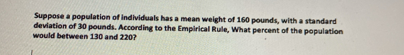 Suppose a population of individuals has a mean weight of 160 pounds, with a standard 
deviation of 30 pounds. According to the Empirical Rule, What percent of the population 
would between 130 and 220?