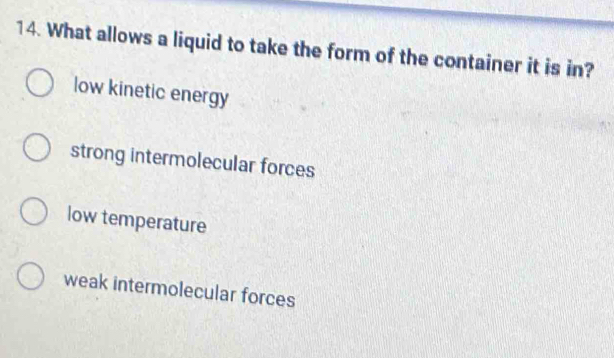 What allows a liquid to take the form of the container it is in?
low kinetic energy
strong intermolecular forces
low temperature
weak intermolecular forces