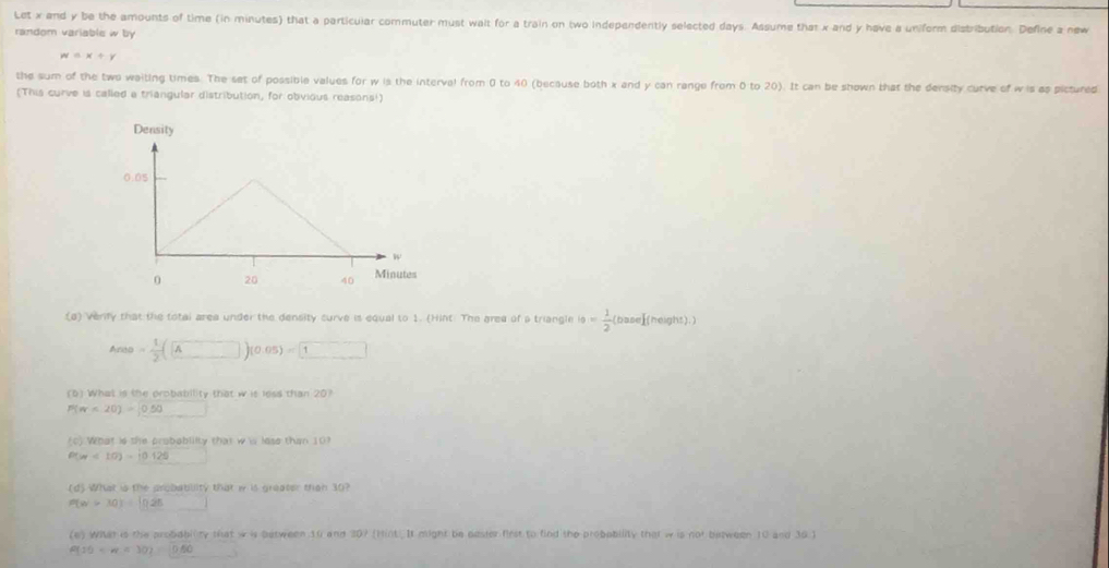 Let x and y be the amounts of time (in minutes) that a particular commuter must wait for a train on two independently selected days. Assume that x and y have a uniform distribution. Define a new 
random variable w by
w=x+y
the sum of the two waiting times. The sat of possible values for w is the interval from 0 to 40 (because both x and y can range from 0 to 20). It can be shown that the density curve of w is as pictured 
(This curve is called a triangular distribution, for obvious reasons!) 
(a) verify that the total area under the density curve is equal to 1. (Hint. The grea of a triangle 10= 1/2 (base)(height)
Area= 1/2 (A□ )(0.05)=1
(6) What is the probability that w is less than 20?
P(π -20)=0.50
(C) What ls the proboblilty that w i lese than 107
P(x)<10)=10.125
(d) What is the probabiliity that i is greater than 30?
P(w>30)=[(225)
(e) What is the probabilty that w is between 10 and 20? (Hint. It might be dester first to find the probobility that w is not between 10 and 30 )
P(10 <30)=0.60