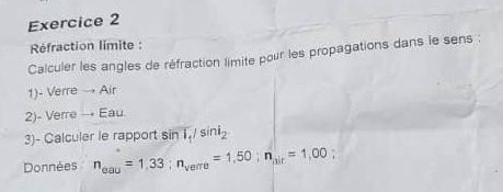 Réfraction limite : 
Calculer les angles de réfraction limite pour les propagations dans le sens : 
1)- Verre → Air 
2)- Verre → Eau. 
3)- Calculer le rapport sin T_1/sin i_2
Données n_eau=1,33; n_verre=1,50; n_|ir=1,00