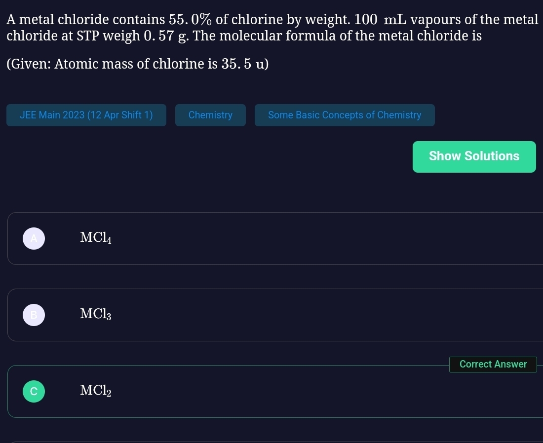 A metal chloride contains 55. 0% of chlorine by weight. 100 mL vapours of the metal
chloride at STP weigh 0. 57 g. The molecular formula of the metal chloride is
(Given: Atomic mass of chlorine is 35. 5 u)
JEE Main 2023 (12 Apr Shift 1) Chemistry Some Basic Concepts of Chemistry
Show Solutions
MCl_4
MCl_3
Correct Answer
MCl_2