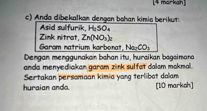 [4 markah] 
c) Anda dibekalkan dengan bahan kimia berikut: 
Asid sulfurik, H_2SO_4
Zink nitrat, Zn(NO_3)_2
Garam natrium karbonat, Na_2CO_3
Dengan menggunakan bahan itu, huraikan bagaimana 
anda menyediakan garam zink sulfat dalam makmal. 
Sertakan persamaan kimia yang terlibat dalam 
huraian anda [10 markah]