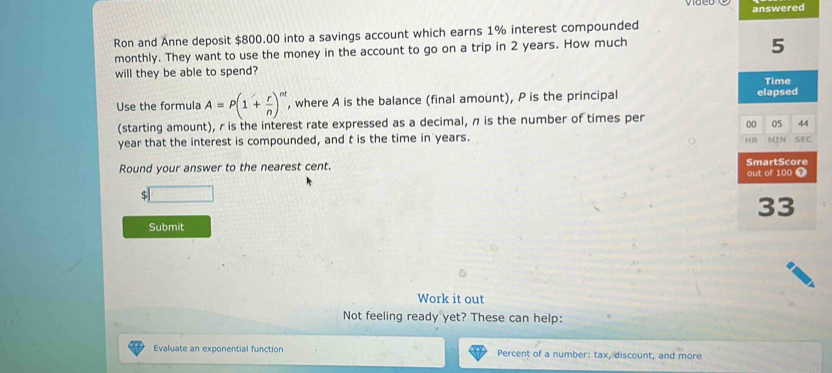 answered 
Ron and Anne deposit $800.00 into a savings account which earns 1% interest compounded 
monthly. They want to use the money in the account to go on a trip in 2 years. How much
5
will they be able to spend? Time 
Use the formula A=P(1+ r/n )^nt , where A is the balance (final amount), P is the principal elapsed 
(starting amount), r is the interest rate expressed as a decimal, n is the number of times per
00 05 44 
HR
year that the interest is compounded, and t is the time in years. MIN SEC 
Round your answer to the nearest cent. SmartScore 
out of 100 1
$ x=frac 1
33
Submit 
Work it out 
Not feeling ready yet? These can help: 
Evaluate an exponential function Percent of a number: tax, discount, and more