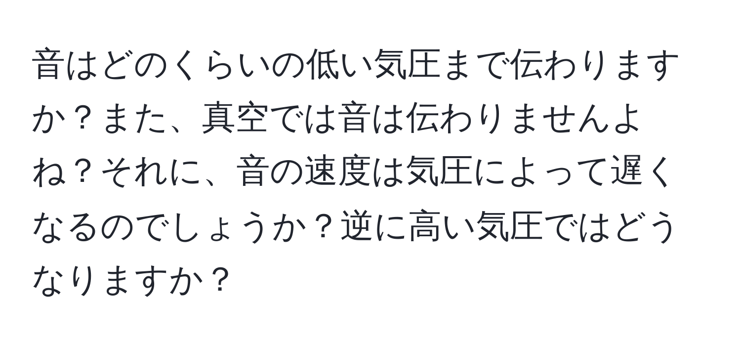 音はどのくらいの低い気圧まで伝わりますか？また、真空では音は伝わりませんよね？それに、音の速度は気圧によって遅くなるのでしょうか？逆に高い気圧ではどうなりますか？