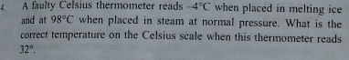 A faulty Celsius thermometer reads -4°C when placed in melting ice 
and at 98°C when placed in steam at normal pressure. What is the 
correct temperature on the Celsius scale when this thermometer reads
32°.