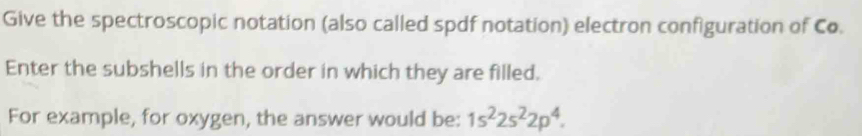 Give the spectroscopic notation (also called spdf notation) electron configuration of Co. 
Enter the subshells in the order in which they are filled. 
For example, for oxygen, the answer would be: 1s^22s^22p^4.