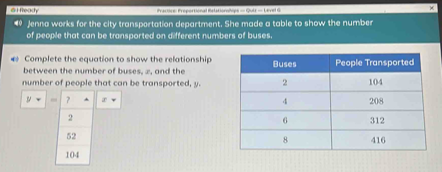 Ready Practice: Proportional Relationships — Quiz — Level G 
× 
“》 Jenna works for the city transportation department. She made a table to show the number 
of people that can be transported on different numbers of buses. 
Complete the equation to show the relationship 
between the number of buses, æ, and the 
number of people that can be transported, y.