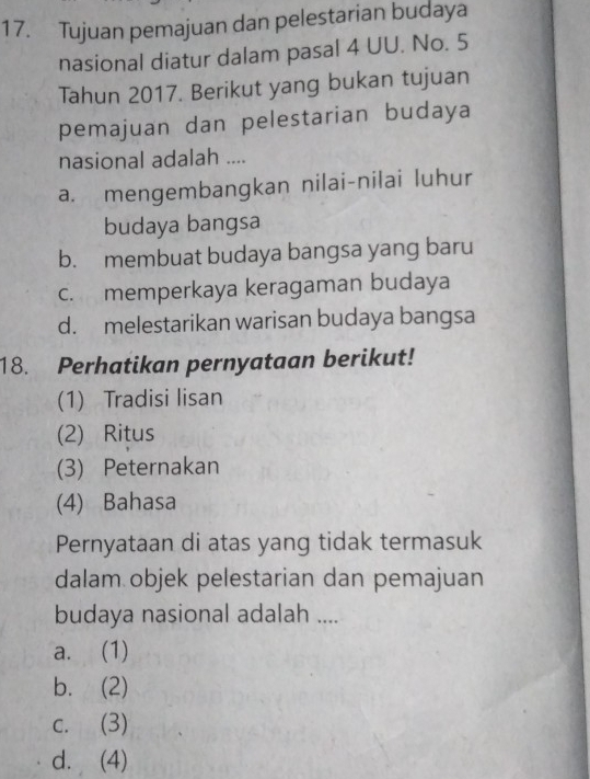 Tujuan pemajuan dan pelestarian budaya
nasional diatur dalam pasal 4 UU. No. 5
Tahun 2017. Berikut yang bukan tujuan
pemajuan dan pelestarian budaya
nasional adalah ....
a. mengembangkan nilai-nilai luhur
budaya bangsa
b. membuat budaya bangsa yang baru
c. memperkaya keragaman budaya
d. melestarikan warisan budaya bangsa
18. Perhatikan pernyataan berikut!
(1) Tradisi lisan
(2) Ritus
(3) Peternakan
(4) Bahasa
Pernyataan di atas yang tidak termasuk
dalam objek pelestarian dan pemajuan
budaya nasional adalah ....
a. (1)
b. (2)
c. (3)
d. (4)