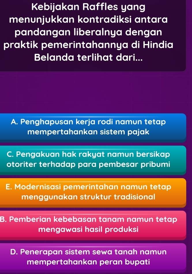 Kebijakan Raffles yang
menunjukkan kontradiksi antara
pandangan liberalnya dengan
praktik pemerintahannya di Hindia
Belanda terlihat dari...
A. Penghapusan kerja rodi namun tetap
mempertahankan sistem pajak
C. Pengakuan hak rakyat namun bersikap
otoriter terhadap para pembesar pribumi
E. Modernisasi pemerintahan namun tetap
menggunakan struktur tradisional
B. Pemberian kebebasan tanam namun tetap
mengawasi hasil produksi
D. Penerapan sistem sewa tanah namun
mempertahankan peran bupati